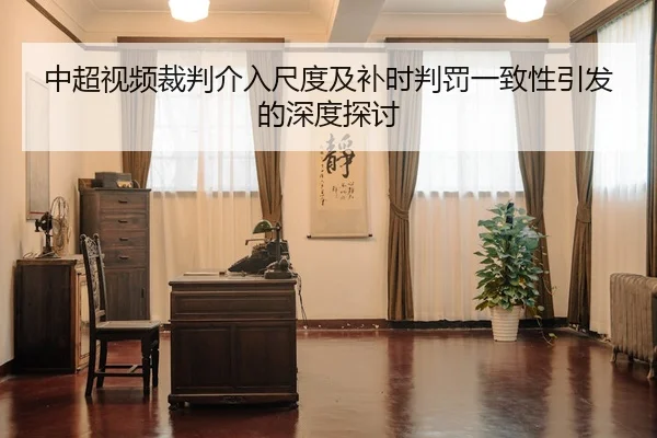 中超视频裁判介入尺度及补时判罚一致性引发的深度探讨