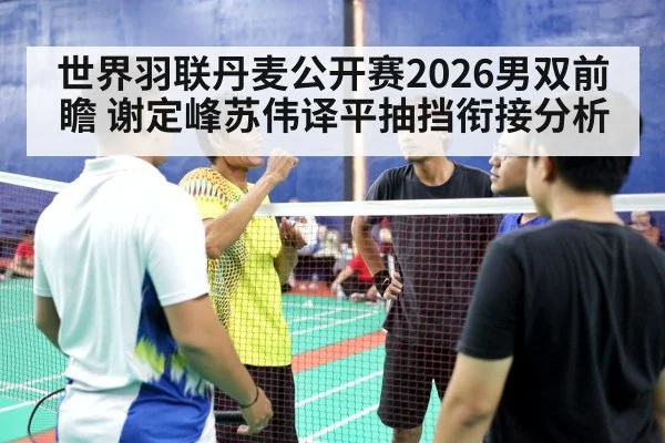 世界羽联丹麦公开赛2026男双前瞻 谢定峰苏伟译平抽挡衔接分析