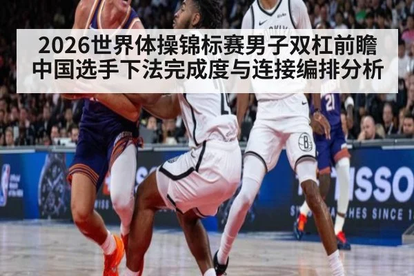 2026世界体操锦标赛男子双杠前瞻 中国选手下法完成度与连接编排分析