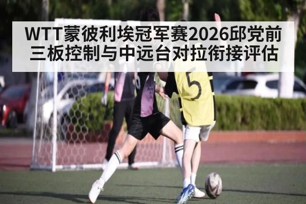 WTT蒙彼利埃冠军赛2026邱党前三板控制与中远台对拉衔接评估